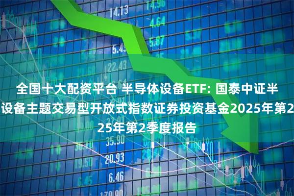 全国十大配资平台 半导体设备ETF: 国泰中证半导体材料设备主题交易型开放式指数证券投资基金2025年第2季度报告