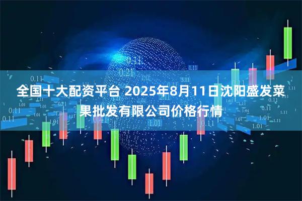 全国十大配资平台 2025年8月11日沈阳盛发菜果批发有限公司价格行情