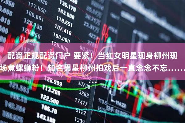 配资正规配资门户 要紧！当红女明星现身柳州现场煮螺蛳粉！知名男星柳州拍戏后一直念念不忘……