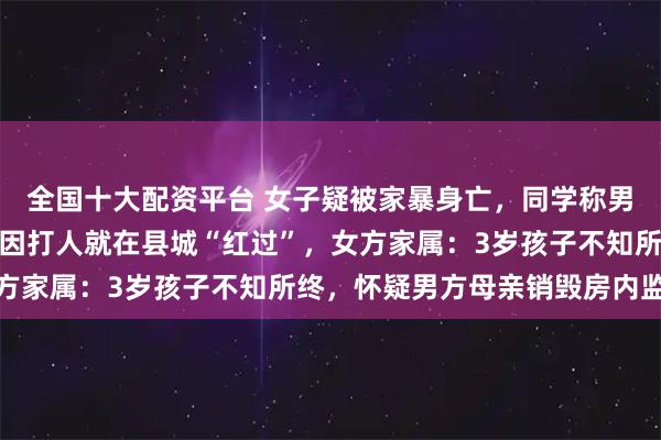 全国十大配资平台 女子疑被家暴身亡，同学称男方上学时爱霸凌，去年因打人就在县城“红过”，女方家属：3岁孩子不知所终，怀疑男方母亲销毁房内监控