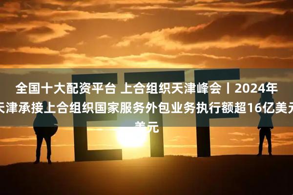 全国十大配资平台 上合组织天津峰会丨2024年天津承接上合组织国家服务外包业务执行额超16亿美元