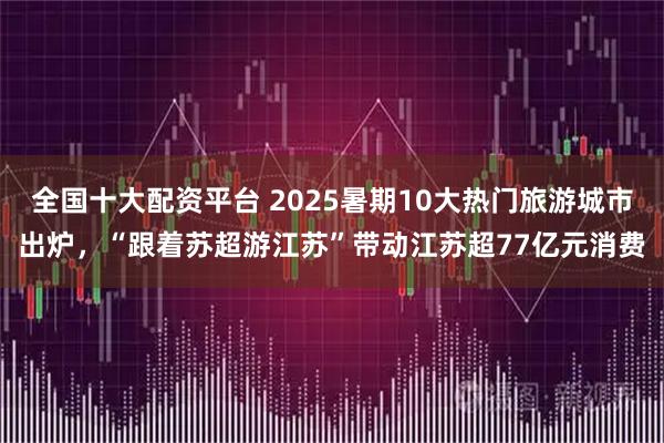 全国十大配资平台 2025暑期10大热门旅游城市出炉，“跟着苏超游江苏”带动江苏超77亿元消费