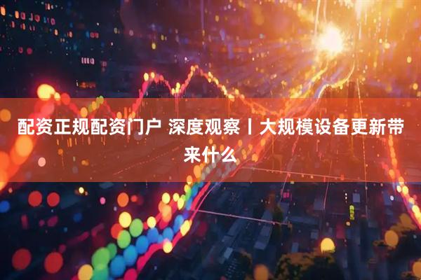 配资正规配资门户 深度观察丨大规模设备更新带来什么