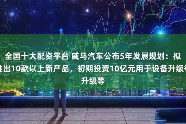 全国十大配资平台 威马汽车公布5年发展规划：拟推出10款以上新产品，初期投资10亿元用于设备升级等