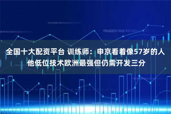 全国十大配资平台 训练师：申京看着像57岁的人 他低位技术欧洲最强但仍需开发三分