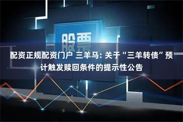 配资正规配资门户 三羊马: 关于“三羊转债”预计触发赎回条件的提示性公告