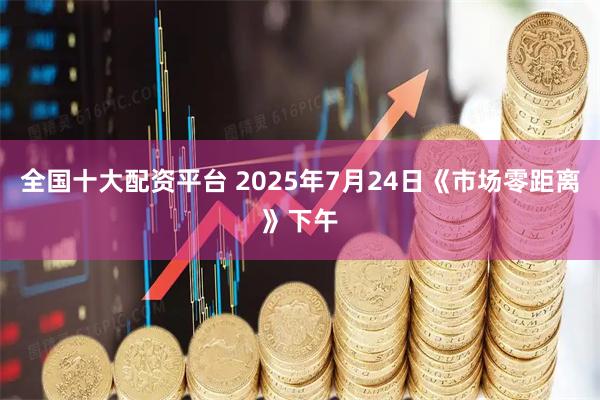 全国十大配资平台 2025年7月24日《市场零距离》下午