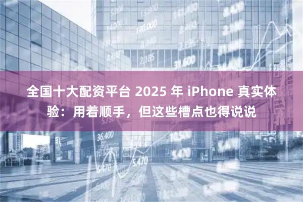 全国十大配资平台 2025 年 iPhone 真实体验:用着顺手,但这些槽点也得说说