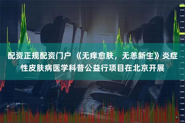 配资正规配资门户 《无痒愈肤,无恙新生》炎症性皮肤病医学科普公益行项目在北京开展