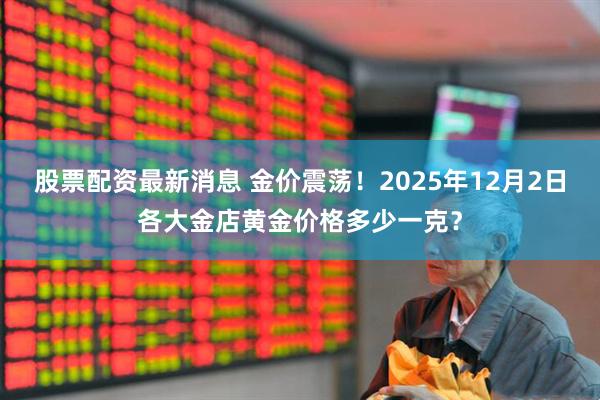股票配资最新消息 金价震荡！2025年12月2日各大金店黄金价格多少一克？