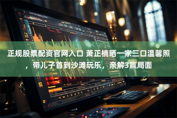 正规股票配资官网入口 萧正楠晒一家三口温馨照，带儿子首到沙滩玩乐，亲解3赢局面