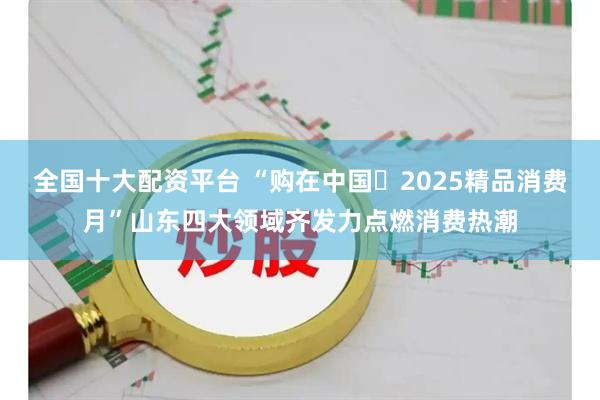 全国十大配资平台 “购在中国・2025精品消费月”山东四大领域齐发力点燃消费热潮
