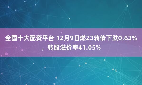 全国十大配资平台 12月9日燃23转债下跌0.63%，转股溢价率41.05%