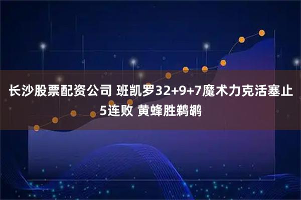 长沙股票配资公司 班凯罗32+9+7魔术力克活塞止5连败 黄蜂胜鹈鹕