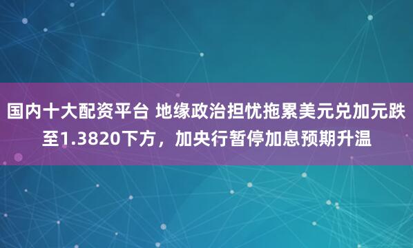 国内十大配资平台 地缘政治担忧拖累美元兑加元跌至1.3820下方，加央行暂停加息预期升温