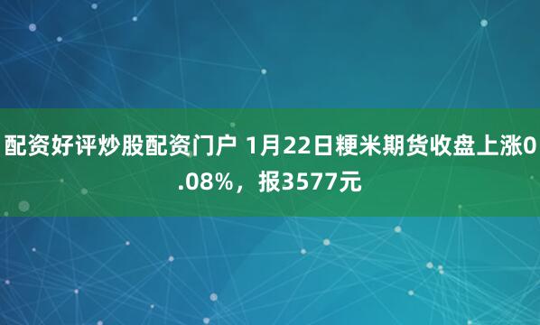 配资好评炒股配资门户 1月22日粳米期货收盘上涨0.08%，报3577元