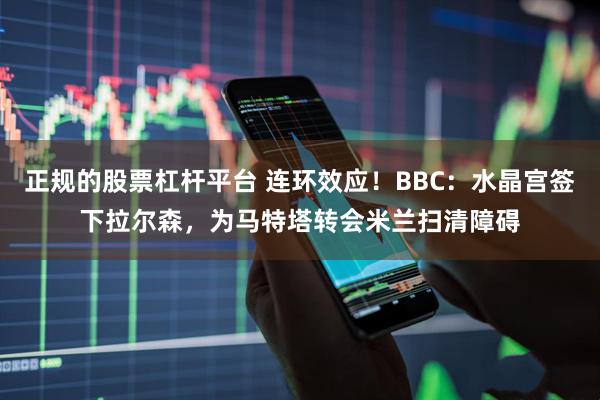 正规的股票杠杆平台 连环效应！BBC：水晶宫签下拉尔森，为马特塔转会米兰扫清障碍