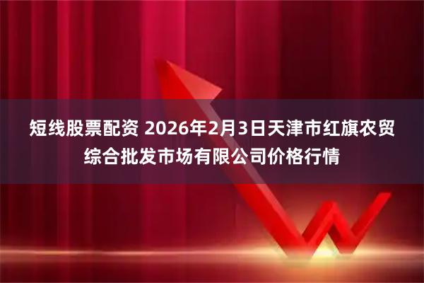 短线股票配资 2026年2月3日天津市红旗农贸综合批发市场有限公司价格行情