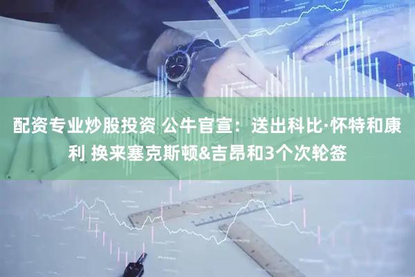 配资专业炒股投资 公牛官宣：送出科比·怀特和康利 换来塞克斯顿&吉昂和3个次轮签