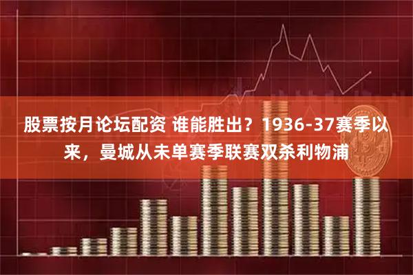 股票按月论坛配资 谁能胜出？1936-37赛季以来，曼城从未单赛季联赛双杀利物浦