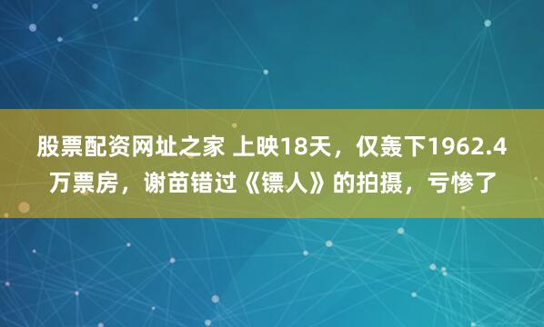 股票配资网址之家 上映18天，仅轰下1962.4万票房，谢苗错过《镖人》的拍摄，亏惨了
