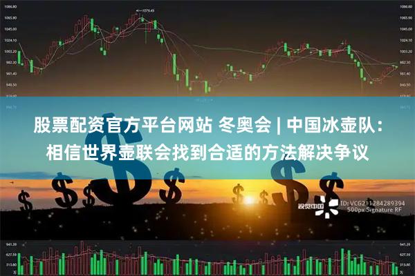 股票配资官方平台网站 冬奥会 | 中国冰壶队：相信世界壶联会找到合适的方法解决争议