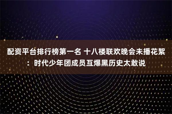 配资平台排行榜第一名 十八楼联欢晚会未播花絮：时代少年团成员互爆黑历史太敢说