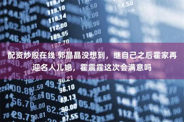 配资炒股在线 郭晶晶没想到，继自己之后霍家再迎名人儿媳，霍震霆这次会满意吗