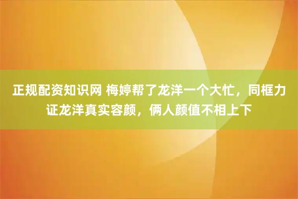 正规配资知识网 梅婷帮了龙洋一个大忙，同框力证龙洋真实容颜，俩人颜值不相上下