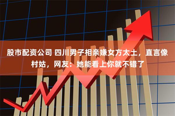 股市配资公司 四川男子相亲嫌女方太土，直言像村姑，网友：她能看上你就不错了