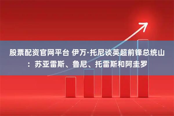股票配资官网平台 伊万·托尼谈英超前锋总统山：苏亚雷斯、鲁尼、托雷斯和阿圭罗