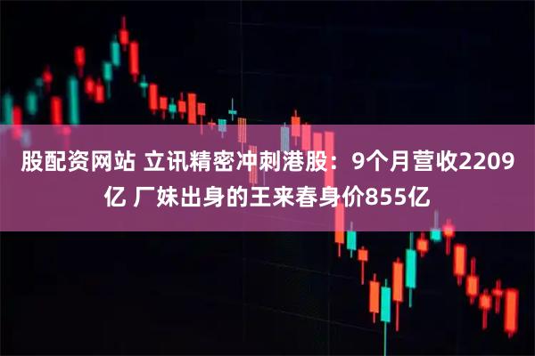 股配资网站 立讯精密冲刺港股：9个月营收2209亿 厂妹出身的王来春身价855亿