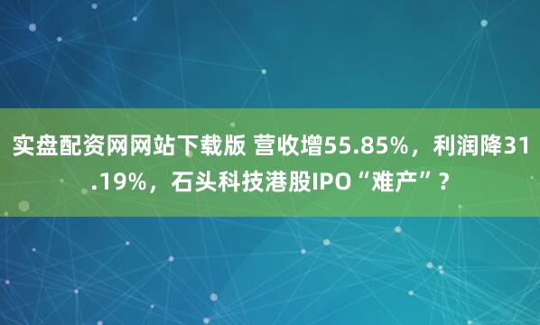 实盘配资网网站下载版 营收增55.85%，利润降31.19%，石头科技港股IPO“难产”？