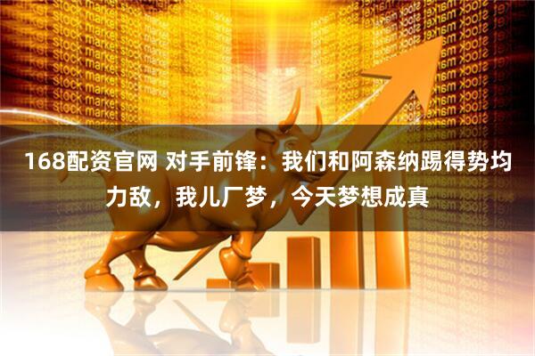 168配资官网 对手前锋：我们和阿森纳踢得势均力敌，我儿厂梦，今天梦想成真