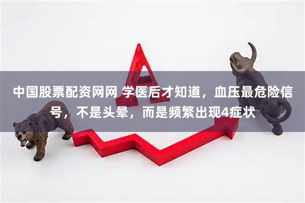 中国股票配资网网 学医后才知道,血压最危险信号,不是头晕,而是频繁出现4症状