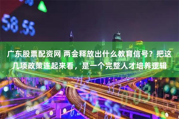 广东股票配资网 两会释放出什么教育信号？把这几项政策连起来看，是一个完整人才培养逻辑