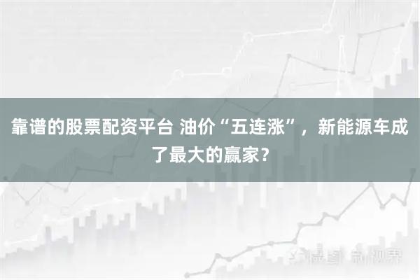 靠谱的股票配资平台 油价“五连涨”，新能源车成了最大的赢家？