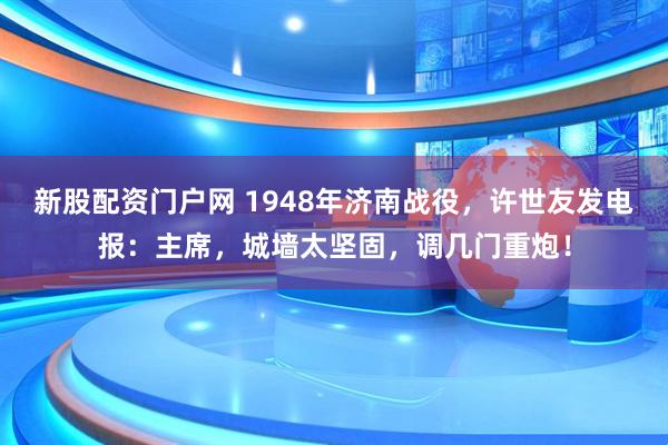 新股配资门户网 1948年济南战役,许世友发电报:主席,城墙太坚固,调几门重炮!