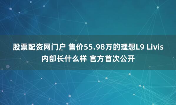 股票配资网门户 售价55.98万的理想L9 Livis内部长什么样 官方首次公开