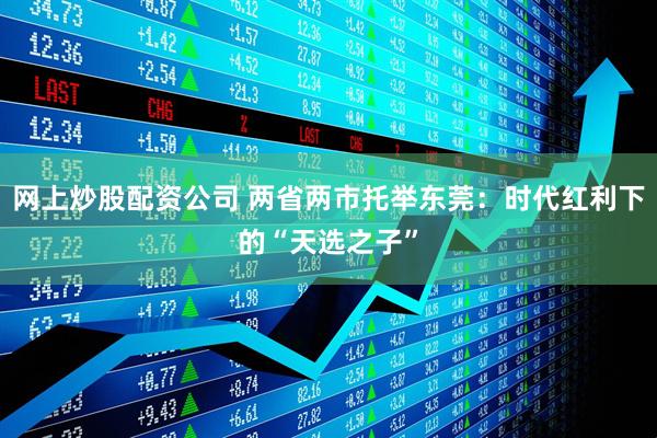 网上炒股配资公司 两省两市托举东莞：时代红利下的“天选之子”