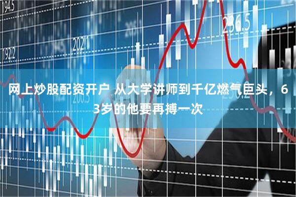 网上炒股配资开户 从大学讲师到千亿燃气巨头，63岁的他要再搏一次