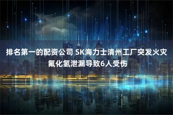 排名第一的配资公司 SK海力士清州工厂突发火灾 氟化氢泄漏导致6人受伤