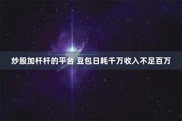 炒股加杆杆的平台 豆包日耗千万收入不足百万