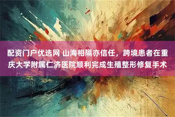 配资门户优选网 山海相隔亦信任，跨境患者在重庆大学附属仁济医院顺利完成生殖整形修复手术