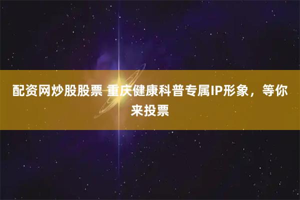 配资网炒股股票 重庆健康科普专属IP形象，等你来投票