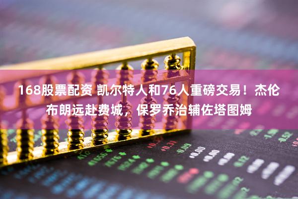 168股票配资 凯尔特人和76人重磅交易！杰伦布朗远赴费城，保罗乔治辅佐塔图姆