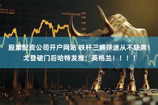 股票配资公司开户网站 铁杆三狮球迷从不缺席！戈登破门后哈特发推：英格兰！！！！