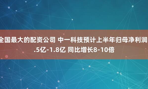 全国最大的配资公司 中一科技预计上半年归母净利润1.5亿-1.8亿 同比增长8-10倍